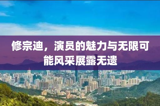 修宗迪，演员的魅力与无限可能风采展露无遗