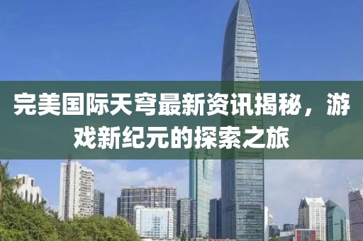 完美国际天穹最新资讯揭秘，游戏新纪元的探索之旅