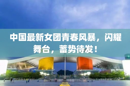中国最新女团青春风暴，闪耀舞台，蓄势待发！