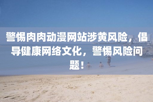 警惕肉肉动漫网站涉黄风险，倡导健康网络文化，警惕风险问题！