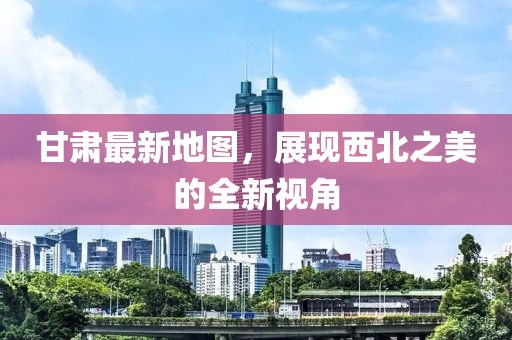 甘肃最新地图，展现西北之美的全新视角