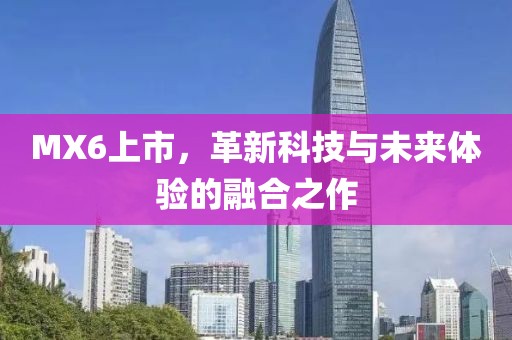 MX6上市，革新科技与未来体验的融合之作