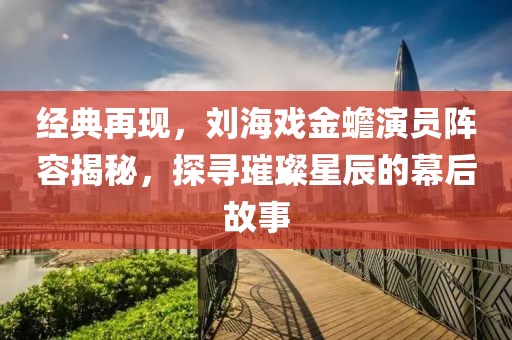 经典再现，刘海戏金蟾演员阵容揭秘，探寻璀璨星辰的幕后故事