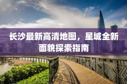 长沙最新高清地图，星城全新面貌探索指南
