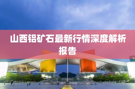山西铝矿石最新行情深度解析报告