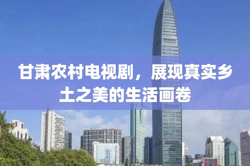 甘肃农村电视剧，展现真实乡土之美的生活画卷
