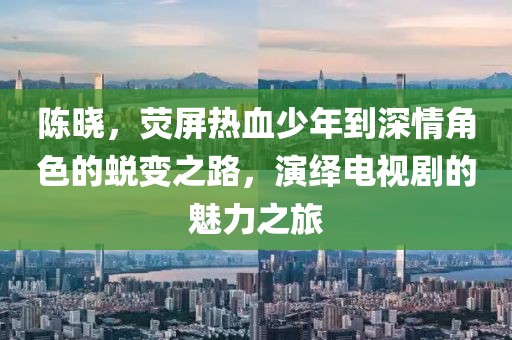 陈晓，荧屏热血少年到深情角色的蜕变之路，演绎电视剧的魅力之旅