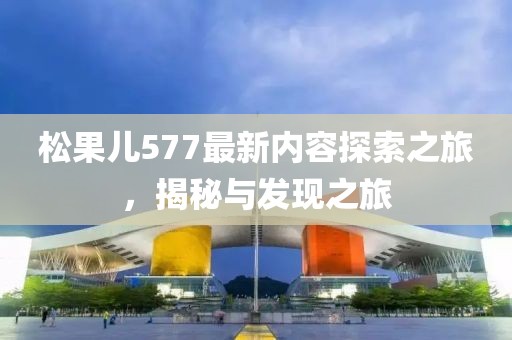 松果儿577最新内容探索之旅，揭秘与发现之旅