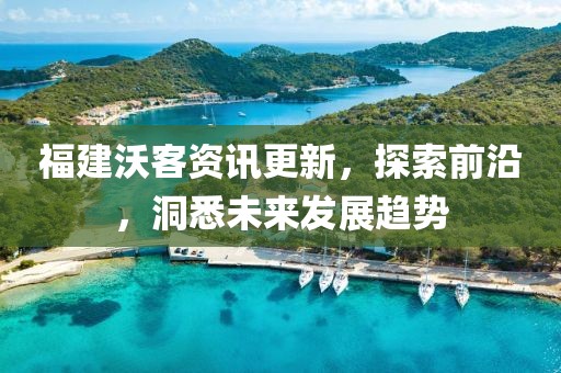 福建沃客资讯更新，探索前沿，洞悉未来发展趋势