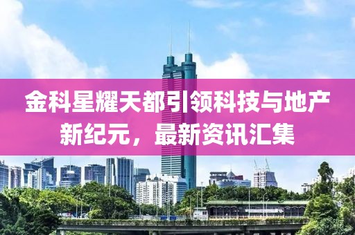 金科星耀天都引领科技与地产新纪元，最新资讯汇集
