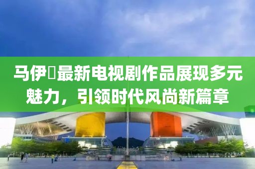 马伊琍最新电视剧作品展现多元魅力，引领时代风尚新篇章