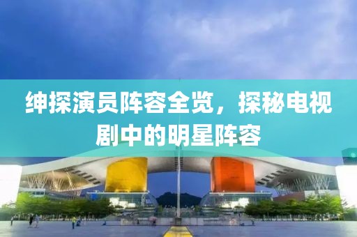 绅探演员阵容全览，探秘电视剧中的明星阵容