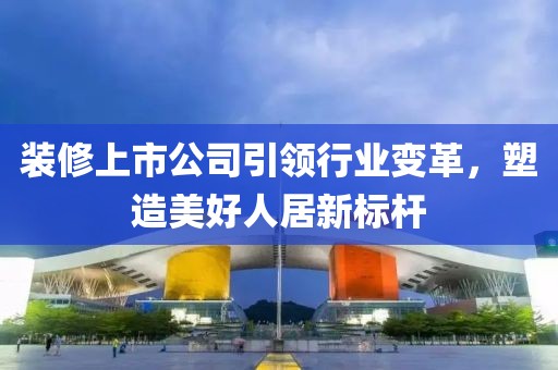 装修上市公司引领行业变革，塑造美好人居新标杆
