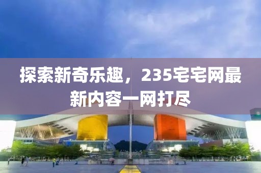 探索新奇乐趣，235宅宅网最新内容一网打尽