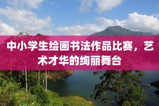 中小学生绘画书法作品比赛，艺术才华的绚丽舞台