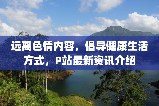 远离色情内容，倡导健康生活方式，P站最新资讯介绍