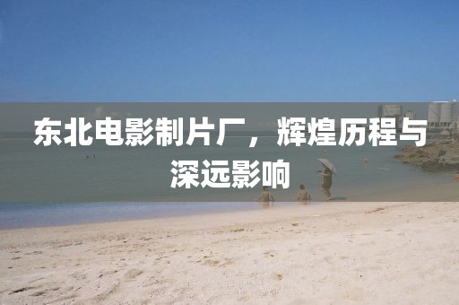 东北电影制片厂，辉煌历程与深远影响