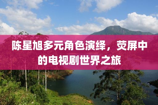 陈星旭多元角色演绎，荧屏中的电视剧世界之旅