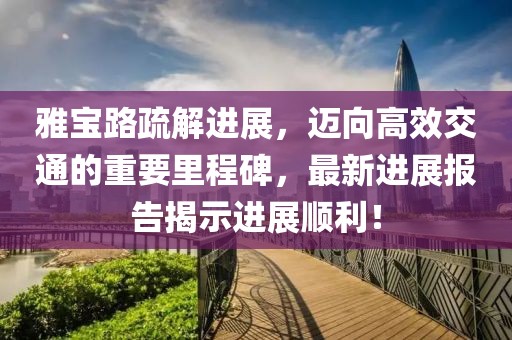 雅宝路疏解进展，迈向高效交通的重要里程碑，最新进展报告揭示进展顺利！