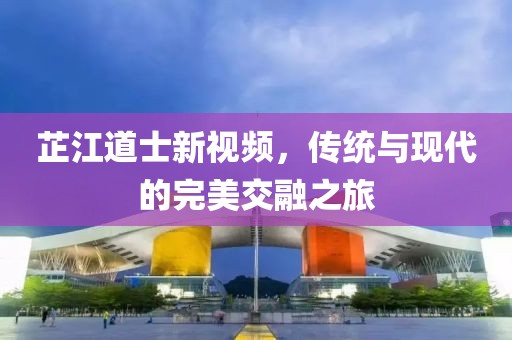 芷江道士新视频，传统与现代的完美交融之旅