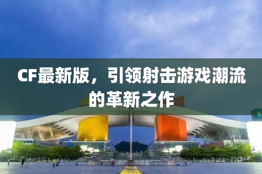 CF最新版，引领射击游戏潮流的革新之作