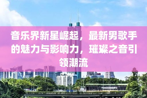 音乐界新星崛起，最新男歌手的魅力与影响力，璀璨之音引领潮流