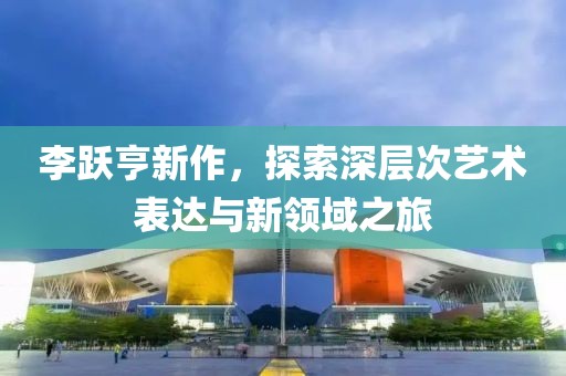 李跃亨新作，探索深层次艺术表达与新领域之旅