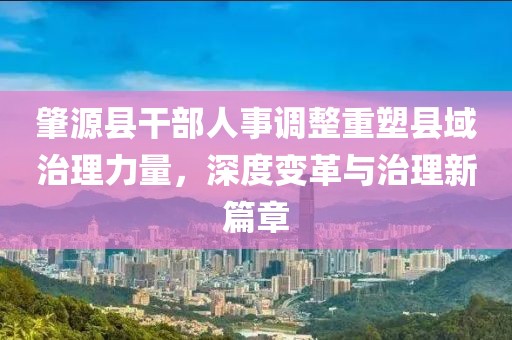 肇源县干部人事调整重塑县域治理力量，深度变革与治理新篇章