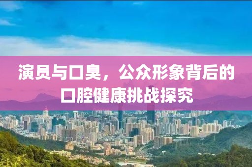 演员与口臭，公众形象背后的口腔健康挑战探究