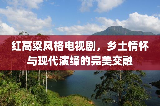 红高粱风格电视剧，乡土情怀与现代演绎的完美交融