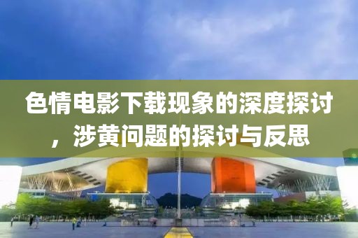 色情电影下载现象的深度探讨，涉黄问题的探讨与反思