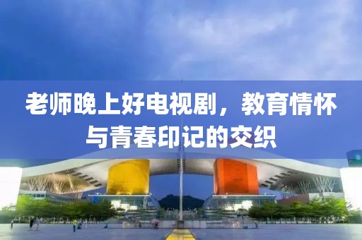 老师晚上好电视剧，教育情怀与青春印记的交织