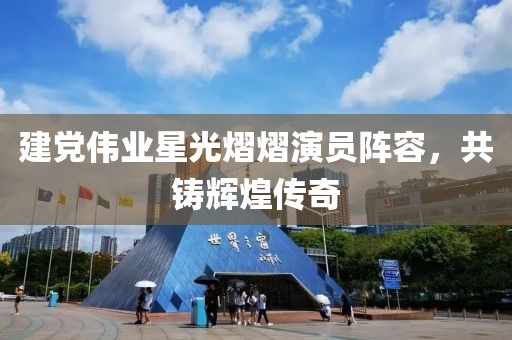 建党伟业星光熠熠演员阵容，共铸辉煌传奇