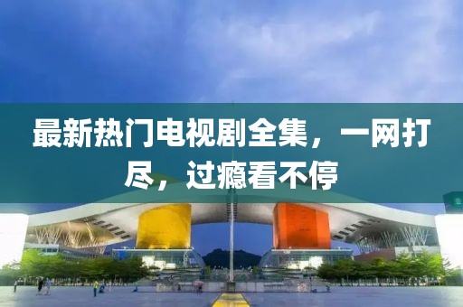 最新热门电视剧全集，一网打尽，过瘾看不停