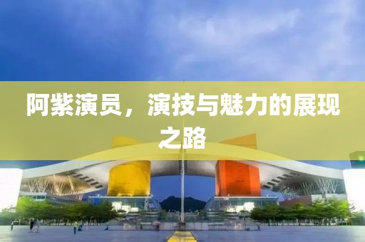 阿紫演员，演技与魅力的展现之路