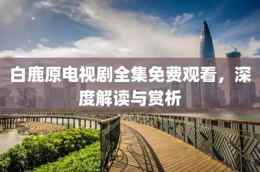 白鹿原电视剧全集免费观看，深度解读与赏析