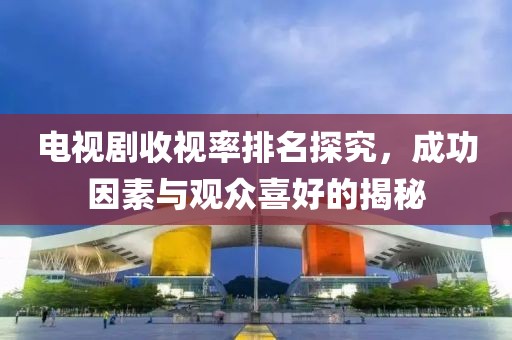 电视剧收视率排名探究，成功因素与观众喜好的揭秘