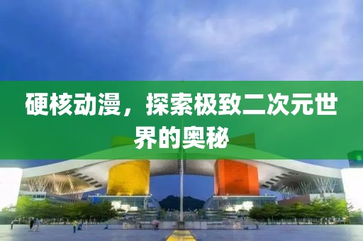 硬核动漫，探索极致二次元世界的奥秘