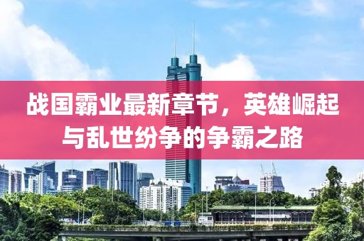 战国霸业最新章节，英雄崛起与乱世纷争的争霸之路