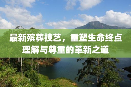 最新殡葬技艺，重塑生命终点理解与尊重的革新之道