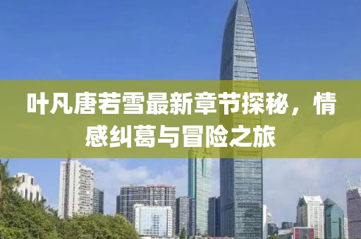 叶凡唐若雪最新章节探秘，情感纠葛与冒险之旅