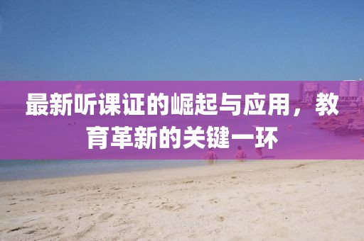 最新听课证的崛起与应用，教育革新的关键一环