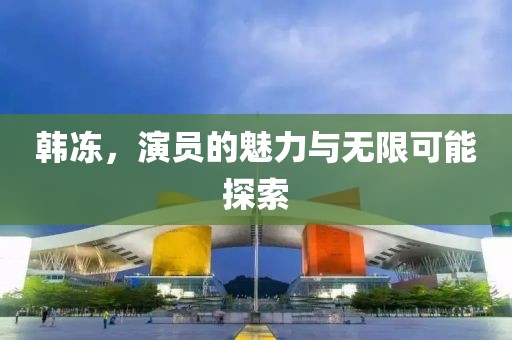 韩冻，演员的魅力与无限可能探索