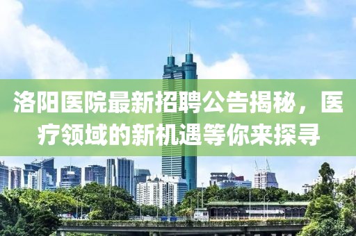 洛阳医院最新招聘公告揭秘，医疗领域的新机遇等你来探寻