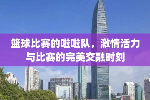 篮球比赛的啦啦队，激情活力与比赛的完美交融时刻