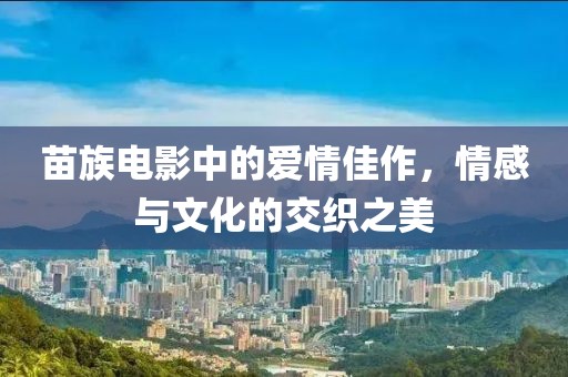 苗族电影中的爱情佳作，情感与文化的交织之美
