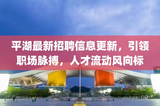 平湖最新招聘信息更新，引领职场脉搏，人才流动风向标