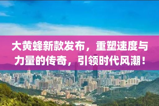 大黄蜂新款发布，重塑速度与力量的传奇，引领时代风潮！
