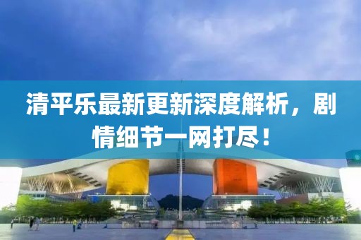 清平乐最新更新深度解析，剧情细节一网打尽！