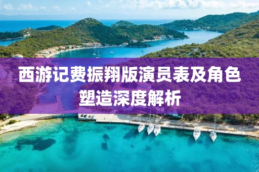 西游记费振翔版演员表及角色塑造深度解析
